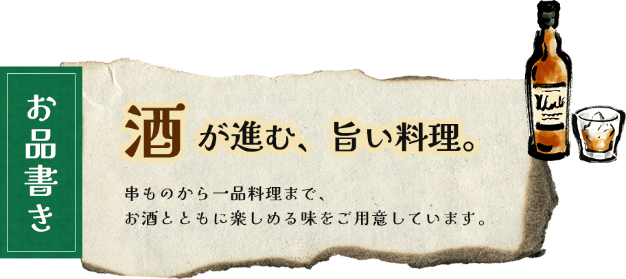 お品書き 酒 が進む、旨い料理。 串ものから一品料理まで、 お酒とともに楽しめる味をご用意しています。